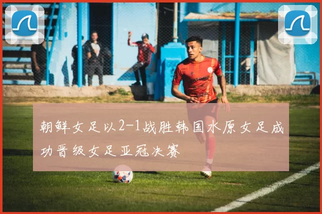 朝鲜女足以2-1战胜韩国水原女足成功晋级女足亚冠决赛