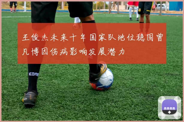 王俊杰未来十年国家队地位稳固曾凡博因伤病影响发展潜力