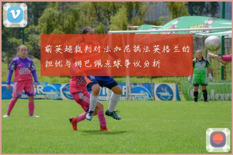 前英超裁判对法加尼执法英格兰的担忧与姆巴佩点球争议分析