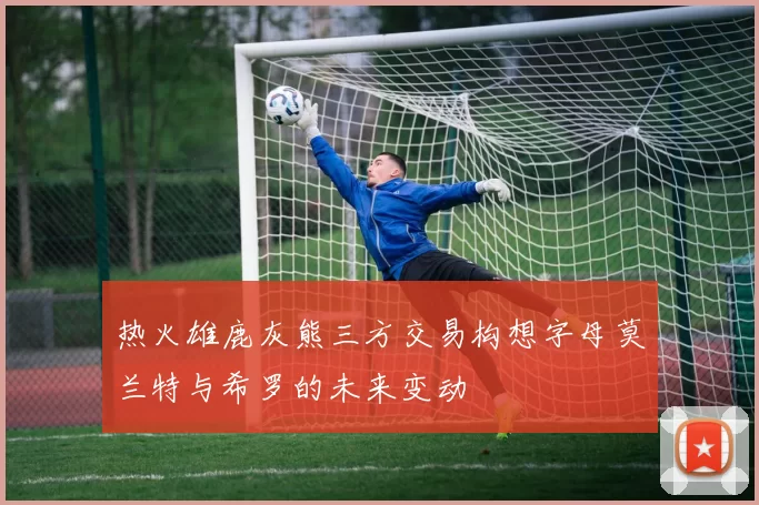 热火雄鹿灰熊三方交易构想字母莫兰特与希罗的未来变动