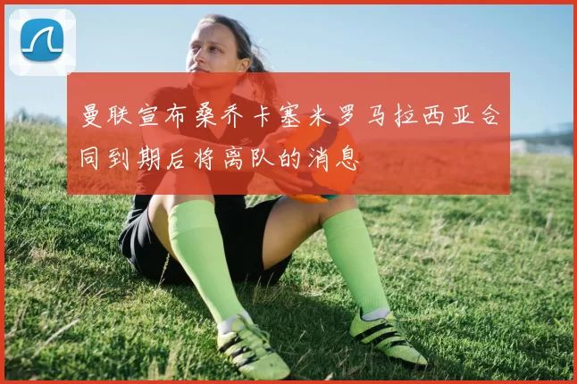 曼联宣布桑乔卡塞米罗马拉西亚合同到期后将离队的消息