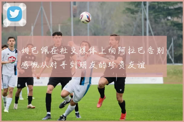姆巴佩在社交媒体上向阿拉巴告别感慨从对手到朋友的珍贵友谊
