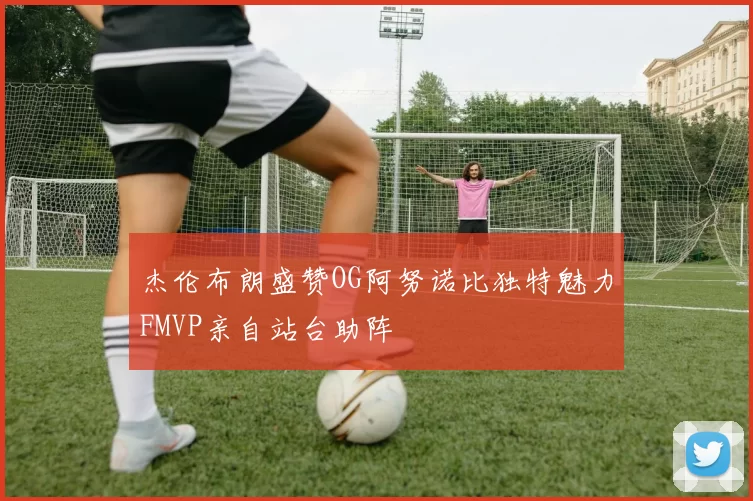 杰伦布朗盛赞OG阿努诺比独特魅力FMVP亲自站台助阵