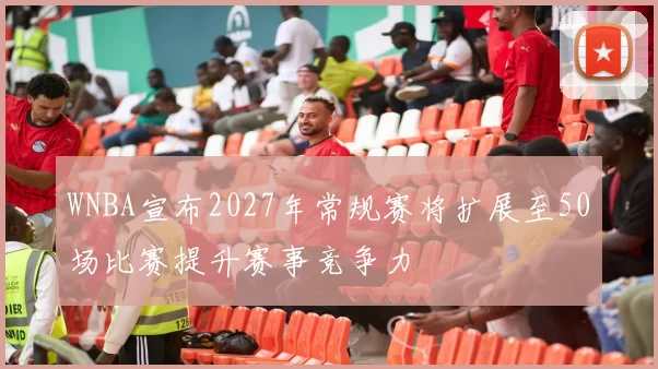 WNBA宣布2027年常规赛将扩展至50场比赛提升赛事竞争力