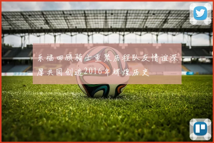 乐福回顾骑士重聚历程队友情谊深厚共同创造2016年辉煌历史