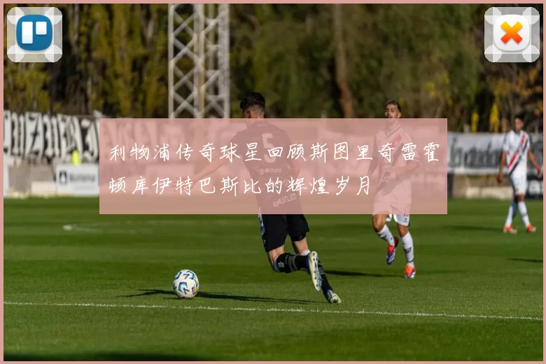 利物浦传奇球星回顾斯图里奇雷霍顿库伊特巴斯比的辉煌岁月