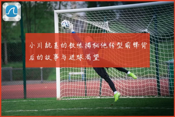 小川航基的教练揭秘他转型前锋背后的故事与进球渴望