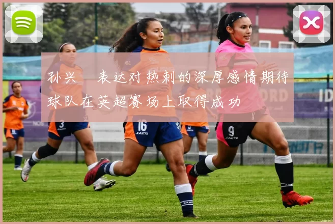 孙兴慜表达对热刺的深厚感情期待球队在英超赛场上取得成功