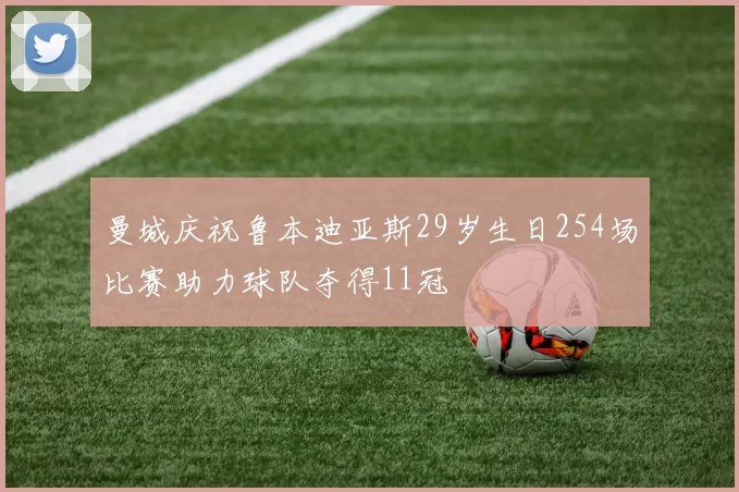 曼城庆祝鲁本迪亚斯29岁生日254场比赛助力球队夺得11冠