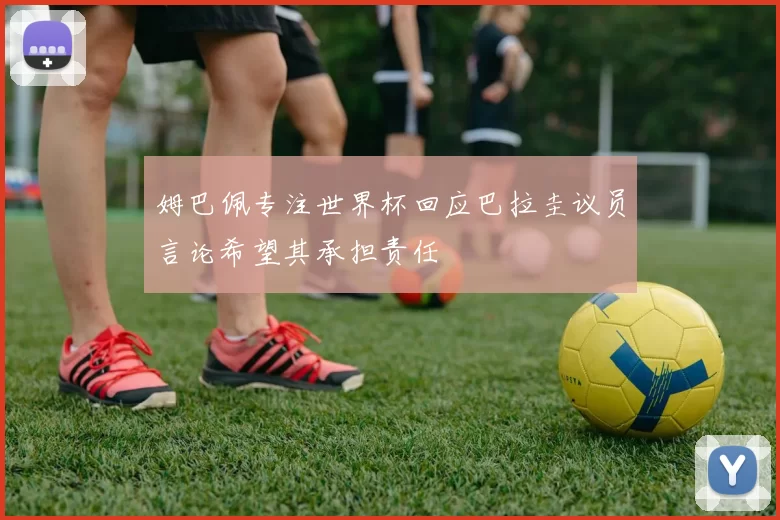 姆巴佩专注世界杯回应巴拉圭议员言论希望其承担责任
