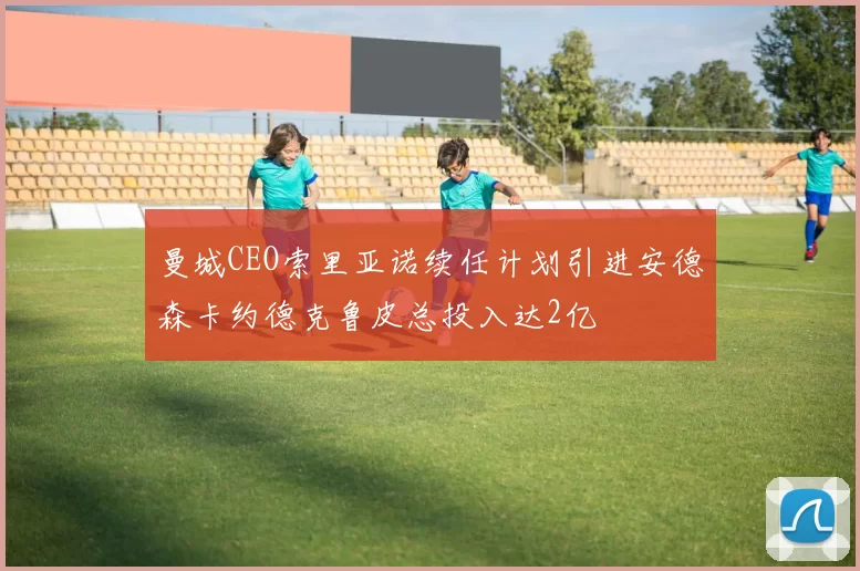 曼城CEO索里亚诺续任计划引进安德森卡约德克鲁皮总投入达2亿