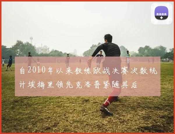 自2010年以来教练欧战决赛次数统计埃梅里领先克洛普紧随其后
