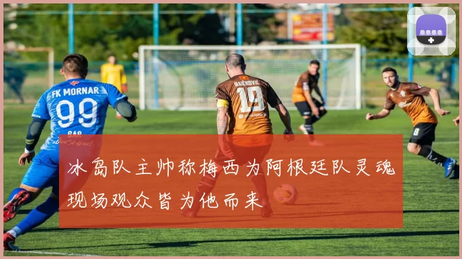 冰岛队主帅称梅西为阿根廷队灵魂现场观众皆为他而来