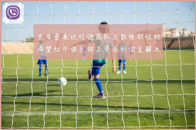 克洛普表达对德国队主教练职位的渴望红牛俱乐部正寻求补偿金解决方案