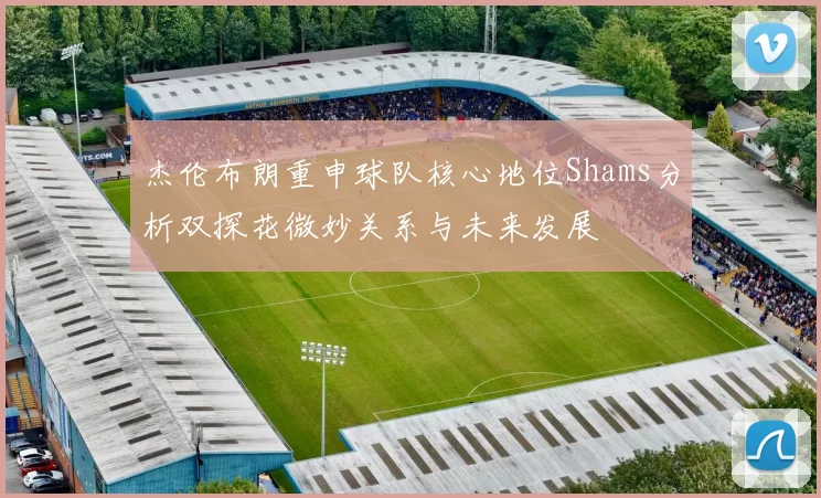 杰伦布朗重申球队核心地位Shams分析双探花微妙关系与未来发展