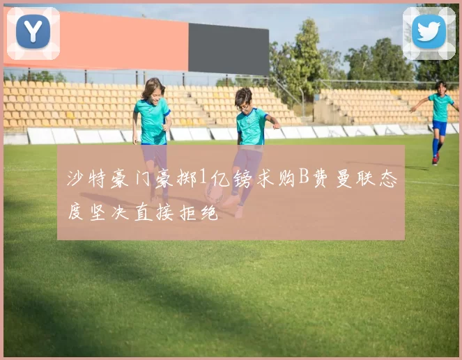 沙特豪门豪掷1亿镑求购B费曼联态度坚决直接拒绝