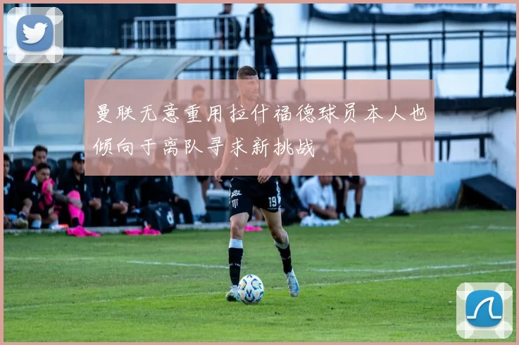 曼联无意重用拉什福德球员本人也倾向于离队寻求新挑战