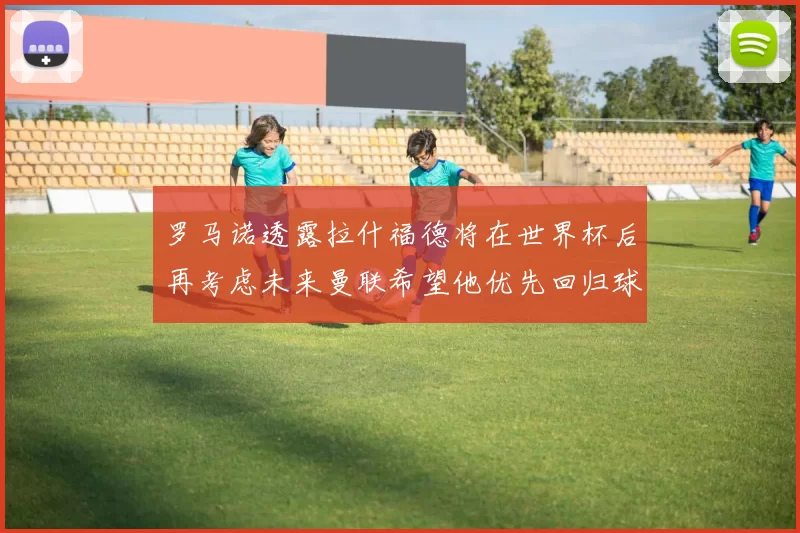 罗马诺透露拉什福德将在世界杯后再考虑未来曼联希望他优先回归球队