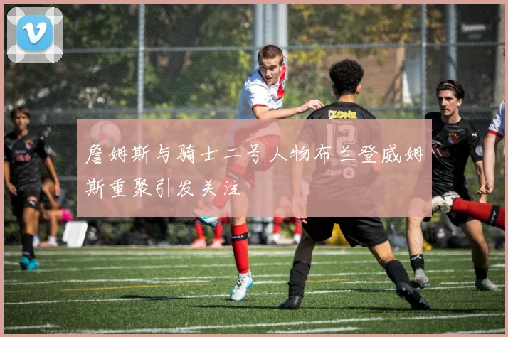 詹姆斯与骑士二号人物布兰登威姆斯重聚引发关注